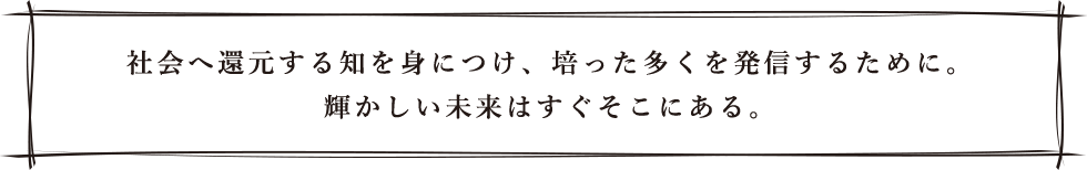 社会へ還元する知を身につけ、培った多くを発信するために。輝かしい未来はすぐそこにある。