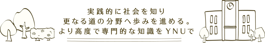 実践的に社会を知り更なる道の分野へ歩みを進める。より高度で専門的な知識をYNUで